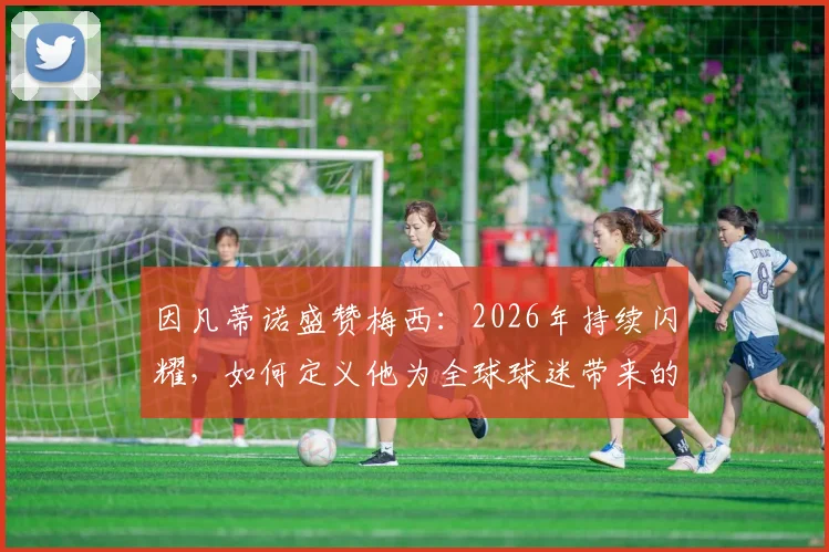 因凡蒂诺盛赞梅西:2026年持续闪耀,如何定义他为全球球迷带来的无尽欢乐?