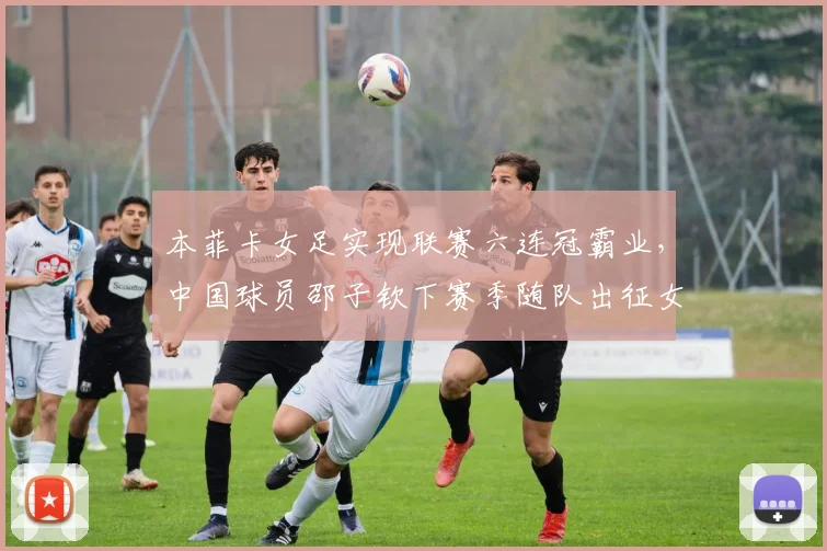 本菲卡女足实现联赛六连冠霸业，中国球员邵子钦下赛季随队出征女足欧冠全解析