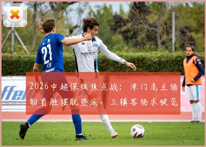 2026中超保级焦点战：津门虎主场盼首胜摆脱垫底，三镇客场求破荒抢分