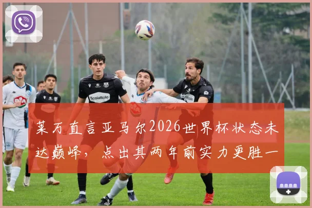 莱万直言亚马尔2026世界杯状态未达巅峰,点出其两年前实力更胜一筹原因何在