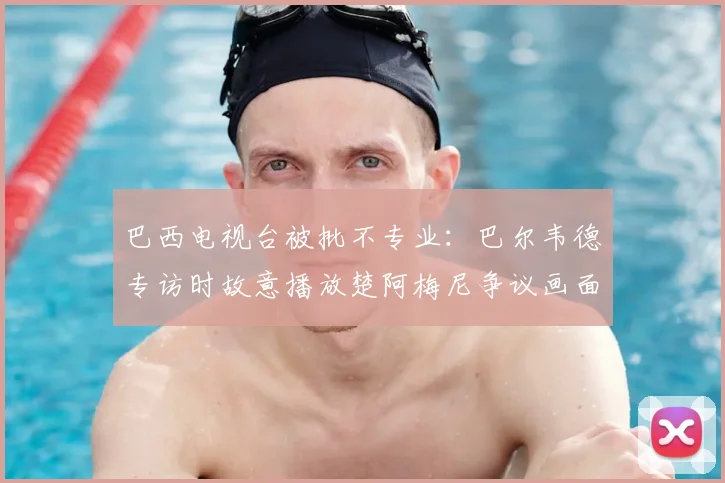 巴西电视台被批不专业：巴尔韦德专访时故意播放楚阿梅尼争议画面，2026年世界杯前媒体心理战已打响？