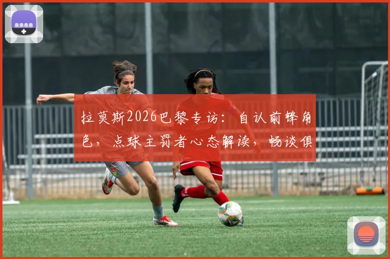 拉莫斯2026巴黎专访:自认前锋角色,点球主罚者心态解读,畅谈俱乐部最佳时期