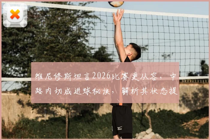 维尼修斯坦言2026比赛更从容,中路内切成进球秘诀,解析其状态提升与战术变化