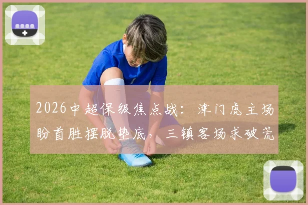 2026中超保级焦点战:津门虎主场盼首胜摆脱垫底,三镇客场求破荒抢分