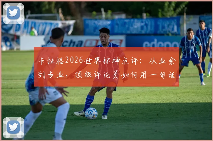 卡拉格2026世界杯神点评：从业余到专业，顶级评论员如何用一句话引爆全球球迷共鸣