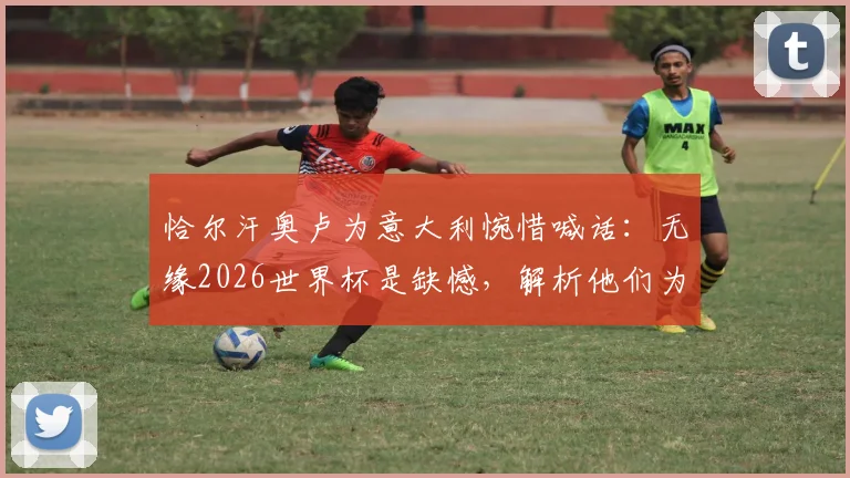 恰尔汗奥卢为意大利惋惜喊话：无缘2026世界杯是缺憾，解析他们为何依然配得上参赛席位
