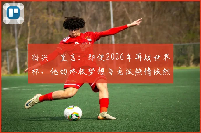 孙兴慜直言:即使2026年再战世界杯,他的终极梦想与竞技热情依然如初