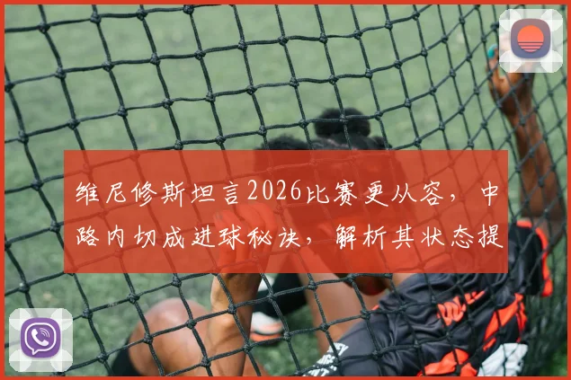 维尼修斯坦言2026比赛更从容，中路内切成进球秘诀，解析其状态提升与战术变化