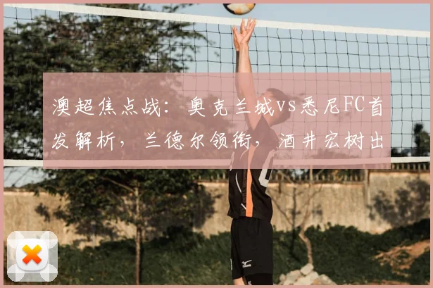 澳超焦点战：奥克兰城vs悉尼FC首发解析，兰德尔领衔，酒井宏树出战，罗里为何替补？