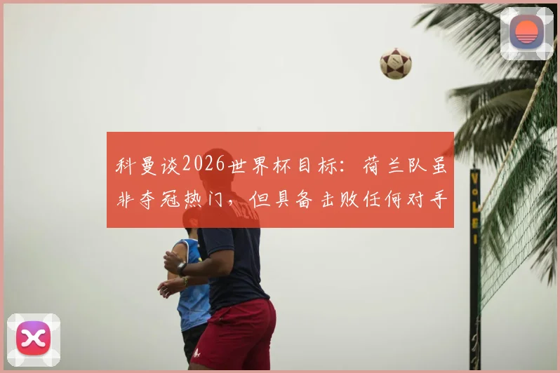 科曼谈2026世界杯目标：荷兰队虽非夺冠热门，但具备击败任何对手的实力与底气