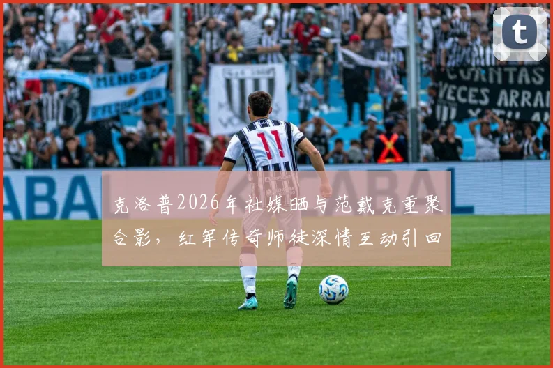 克洛普2026年社媒晒与范戴克重聚合影，红军传奇师徒深情互动引回忆杀，背后故事解读