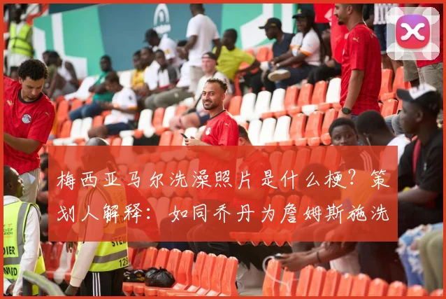 梅西亚马尔洗澡照片是什么梗?策划人解释:如同乔丹为詹姆斯施洗,亚马尔就是梅西接班人