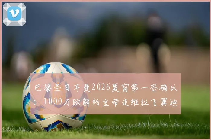 巴黎圣日耳曼2026夏窗第一签确认:1000万欧解约金带走维拉飞翼迪涅,罗马诺“Here we go”