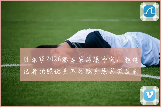 贝尔萨2026赛后采访爆冲突，拒绝记者拍照低头不对镜头原因深度剖析，贝尔萨事件后续发展追踪