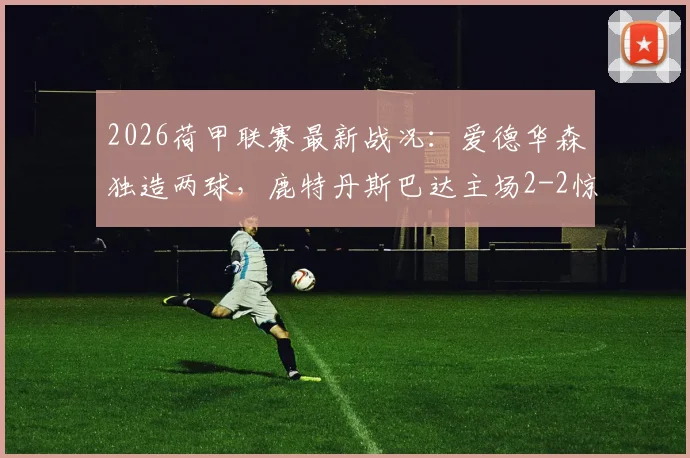2026荷甲联赛最新战况:爱德华森独造两球,鹿特丹斯巴达主场2-2惊平前进之鹰,附最新积分榜及射手榜分析