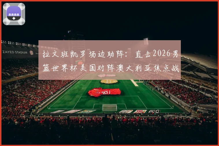 拉文班凯罗场边助阵：直击2026男篮世界杯美国对阵澳大利亚焦点战，揭秘球星观战互动与穿着
