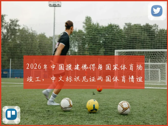 2026年中国援建佛得角国家体育场竣工，中文标识见证两国体育情谊与基建实力
