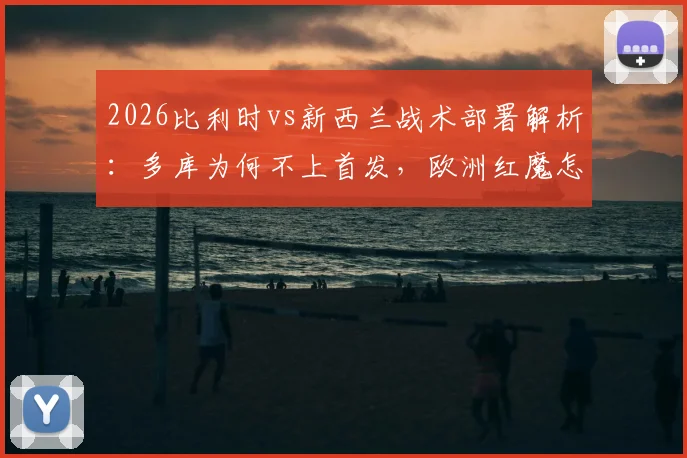 2026比利时vs新西兰战术部署解析:多库为何不上首发,欧洲红魔怎样利用身后空间打反击