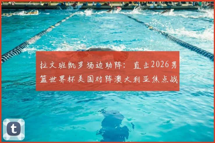 拉文班凯罗场边助阵:直击2026男篮世界杯美国对阵澳大利亚焦点战,揭秘球星观战互动与穿着