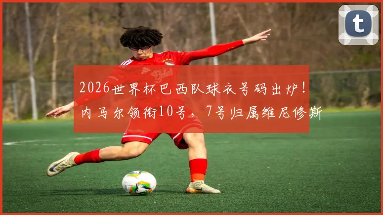 2026世界杯巴西队球衣号码出炉！内马尔领衔10号，7号归属维尼修斯引热议