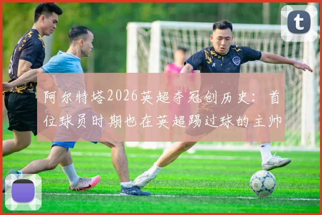 阿尔特塔2026英超夺冠创历史:首位球员时期也在英超踢过球的主帅夺冠,详解其球员生涯与执教之路