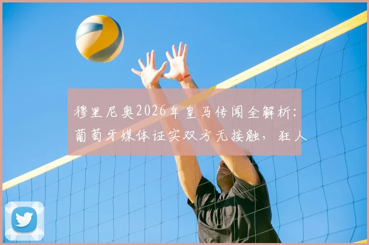 穆里尼奥2026年皇马传闻全解析:葡萄牙媒体证实双方无接触,狂人对流言表示不满
