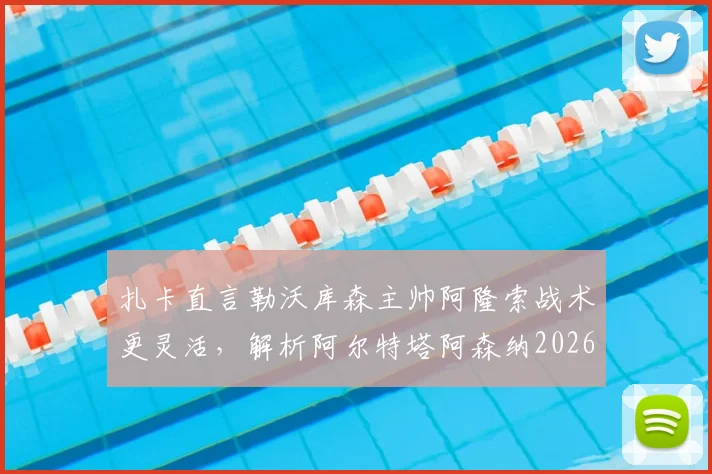 扎卡直言勒沃库森主帅阿隆索战术更灵活，解析阿尔特塔阿森纳2026年足球哲学差异与影响