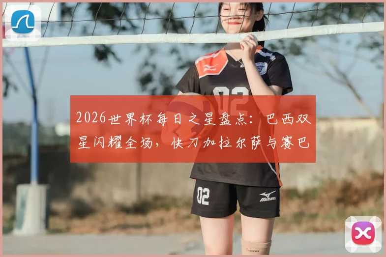 2026世界杯每日之星盘点：巴西双星闪耀全场，快刀加拉尔萨与赛巴里进球集锦回顾