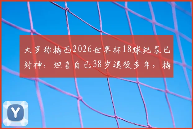 大罗称梅西2026世界杯18球纪录已封神,坦言自己38岁退役多年,梅西如何超越众传奇?