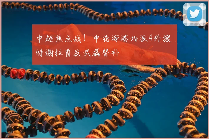 中超焦点战!申花海港均派4外援 特谢拉首发武磊替补