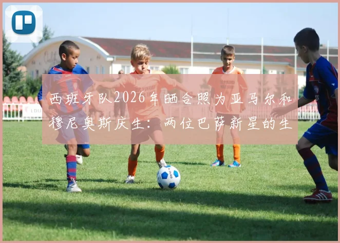 西班牙队2026年晒合照为亚马尔和穆尼奥斯庆生：两位巴萨新星的生日祝福全解析