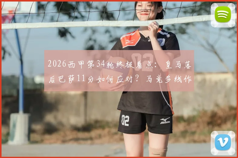 2026西甲第34轮终极看点：皇马落后巴萨11分如何应对？马竞多线作战阵容解析，附实时观赛指南