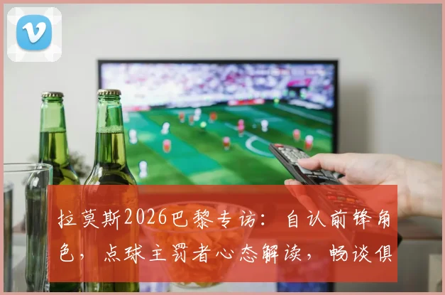 拉莫斯2026巴黎专访：自认前锋角色，点球主罚者心态解读，畅谈俱乐部最佳时期
