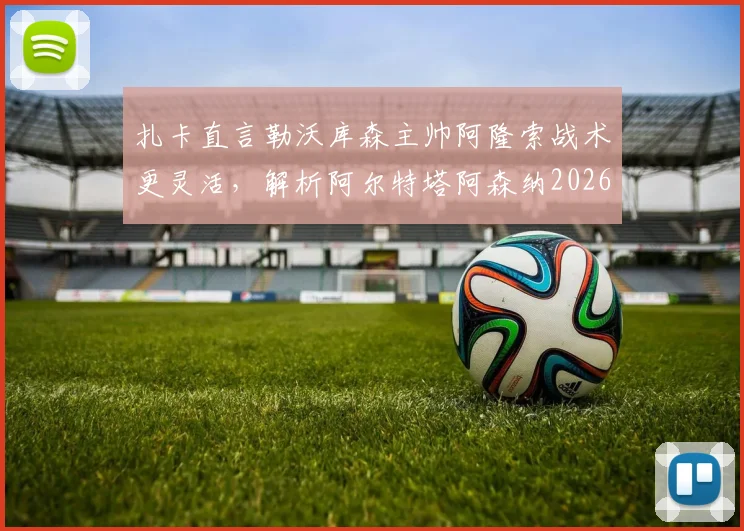 扎卡直言勒沃库森主帅阿隆索战术更灵活，解析阿尔特塔阿森纳2026年足球哲学差异与影响