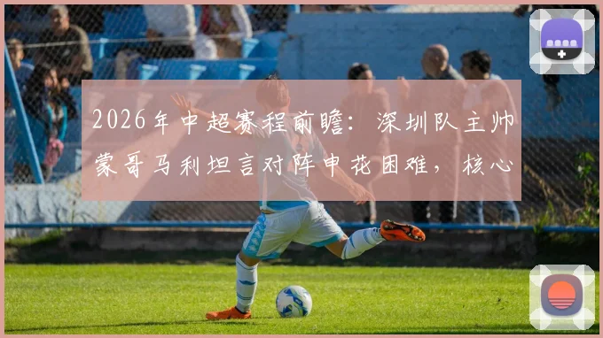 2026年中超赛程前瞻:深圳队主帅蒙哥马利坦言对阵申花困难,核心茹子楠伤缺影响大