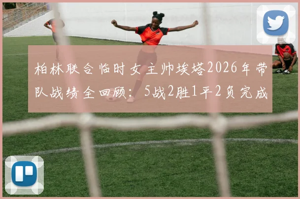 柏林联合临时女主帅埃塔2026年带队战绩全回顾：5战2胜1平2负完成保级任务后卸任