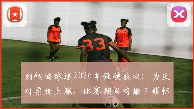 利物浦球迷2026年强硬抗议:为反对票价上涨,比赛期间将撤下旗帜并全面抵制球场消费