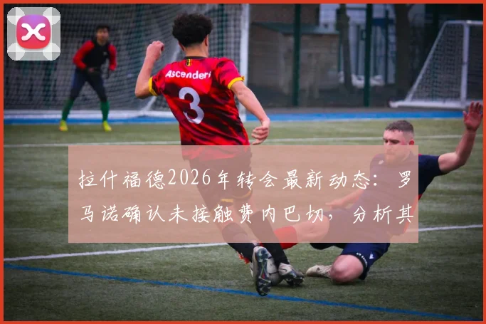 拉什福德2026年转会最新动态:罗马诺确认未接触费内巴切,分析其曼联未来去向