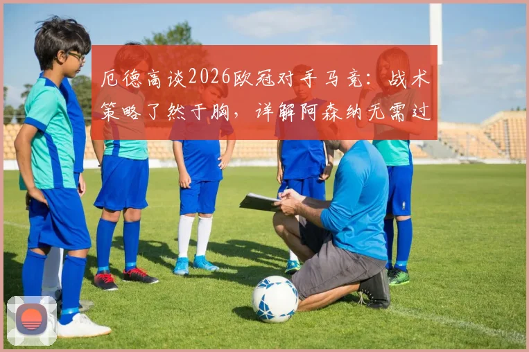 厄德高谈2026欧冠对手马竞：战术策略了然于胸，详解阿森纳无需过度分析的备战自信与关键点