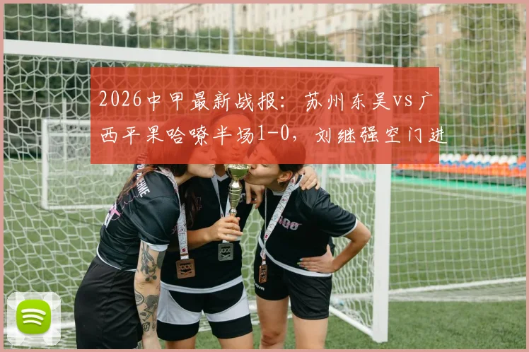 2026中甲最新战报:苏州东吴vs广西平果哈嘹半场1-0,刘继强空门进球瞬间回顾