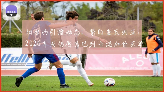切尔西引援动态：紧盯查瓦利亚，2026年或仍愿为巴列卡诺加价买单，转会可能性分析