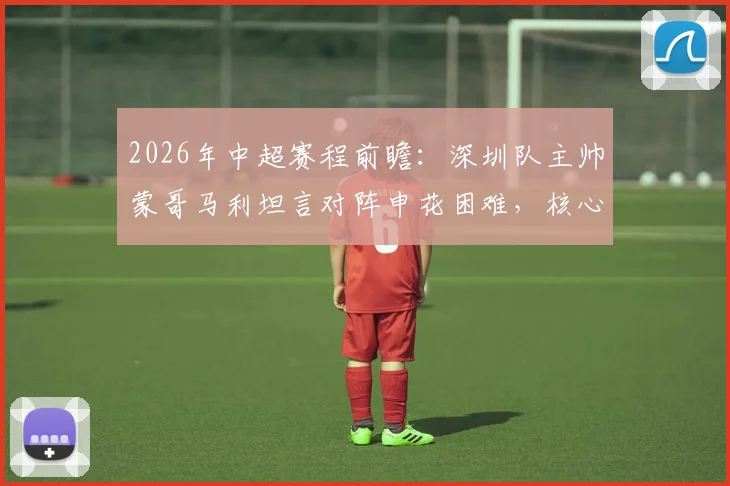 2026年中超赛程前瞻：深圳队主帅蒙哥马利坦言对阵申花困难，核心茹子楠伤缺影响大
