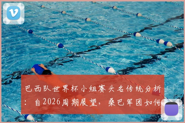 巴西队世界杯小组赛头名传统分析：自2026周期展望，桑巴军团如何保持强势出线