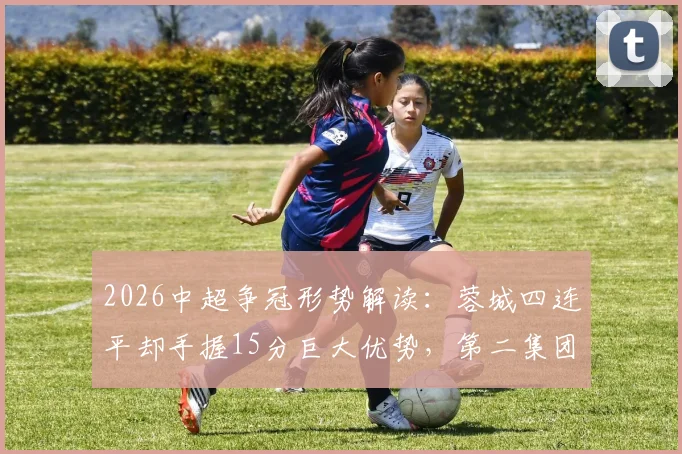 2026中超争冠形势解读:蓉城四连平却手握15分巨大优势,第二集团混战谁有机会?