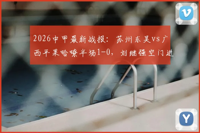 2026中甲最新战报：苏州东吴vs广西平果哈嘹半场1-0，刘继强空门进球瞬间回顾