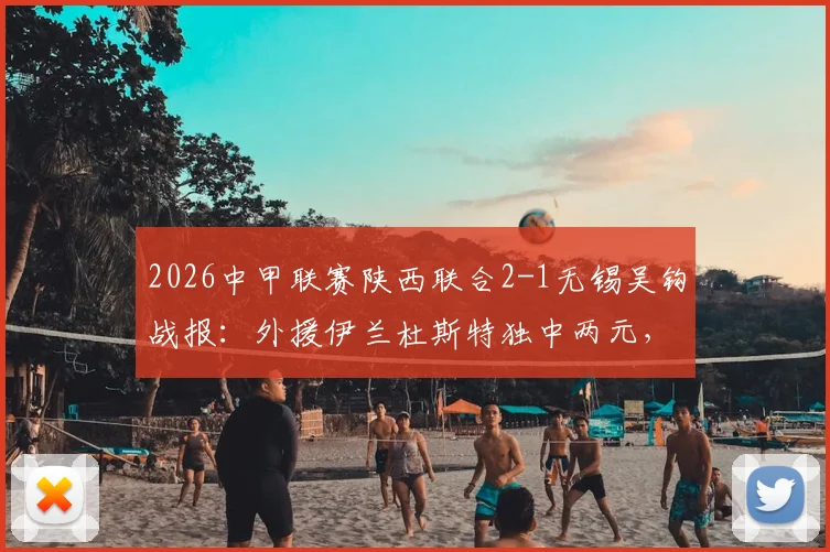 2026中甲联赛陕西联合2-1无锡吴钩战报:外援伊兰杜斯特独中两元,附两队近期战绩与比赛分析