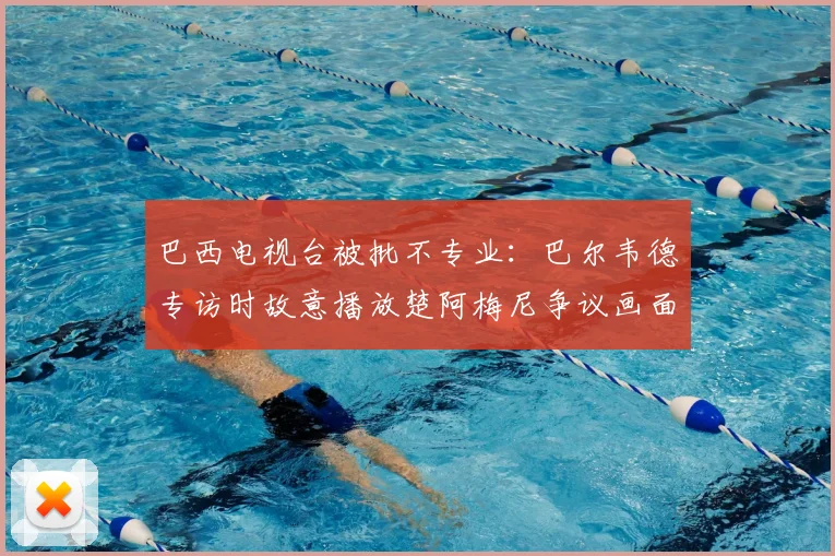 巴西电视台被批不专业:巴尔韦德专访时故意播放楚阿梅尼争议画面,2026年世界杯前媒体心理战已打响?
