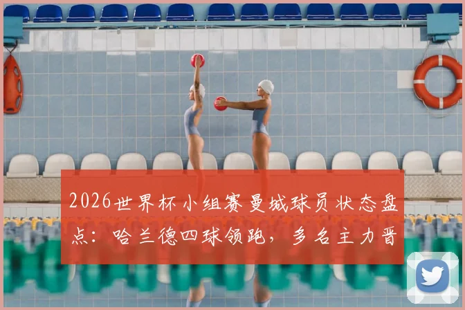 2026世界杯小组赛曼城球员状态盘点：哈兰德四球领跑，多名主力晋级，仅胡桑诺夫出局