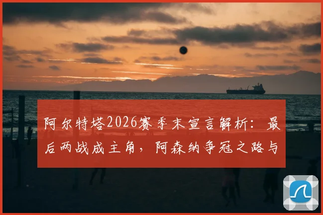 阿尔特塔2026赛季末宣言解析：最后两战成主角，阿森纳争冠之路与塔帅战术复盘