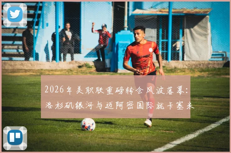 2026年美职联重磅转会风波落幕:洛杉矶银河与迈阿密国际就卡塞米罗发现权达成和解协议